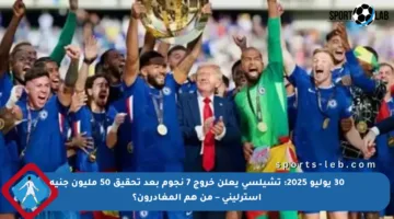 30 يوليو 2025: تشيلسي يعلن خروج 7 نجوم بعد تحقيق 50 مليون جنيه إسترليني – من هم المغادرون؟
